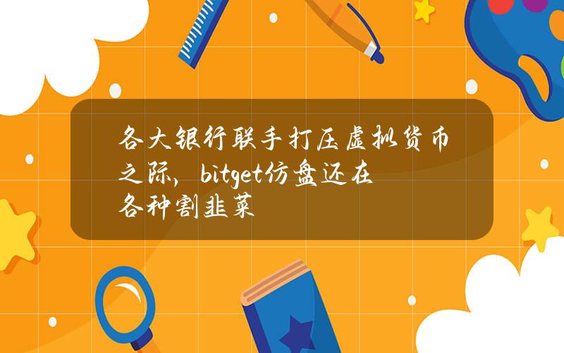 各大银行联手打压虚拟货币之际，bitget仿盘还在各种割韭菜？