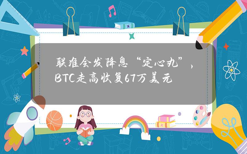 联准会发降息“定心丸”，BTC走高收复6.7万美元